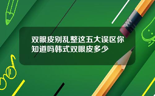 双眼皮别乱整这五大误区你知道吗韩式双眼皮多少