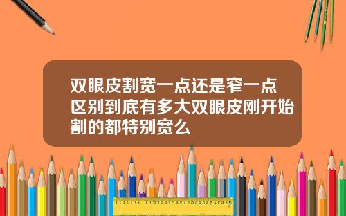 双眼皮割宽一点还是窄一点区别到底有多大双眼皮刚开始割的都特别宽么
