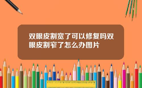 双眼皮割宽了可以修复吗双眼皮割窄了怎么办图片