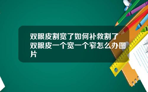 双眼皮割宽了如何补救割了双眼皮一个宽一个窄怎么办图片