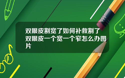 双眼皮割宽了如何补救割了双眼皮一个宽一个窄怎么办图片