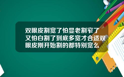 双眼皮割宽了怕显老割窄了又怕白割了到底多宽才合适双眼皮刚开始割的都特别宽么