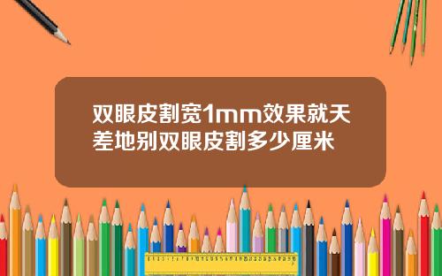 双眼皮割宽1mm效果就天差地别双眼皮割多少厘米