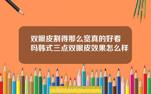 双眼皮割得那么宽真的好看吗韩式三点双眼皮效果怎么样