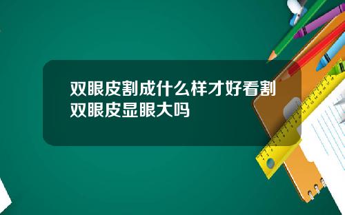 双眼皮割成什么样才好看割双眼皮显眼大吗