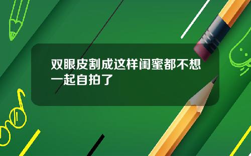 双眼皮割成这样闺蜜都不想一起自拍了