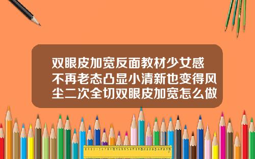 双眼皮加宽反面教材少女感不再老态凸显小清新也变得风尘二次全切双眼皮加宽怎么做的