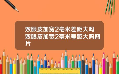 双眼皮加宽2毫米差距大吗双眼皮加宽2毫米差距大吗图片