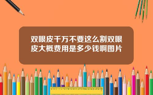 双眼皮千万不要这么割双眼皮大概费用是多少钱啊图片