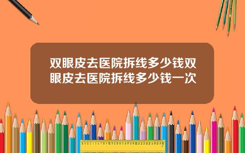 双眼皮去医院拆线多少钱双眼皮去医院拆线多少钱一次
