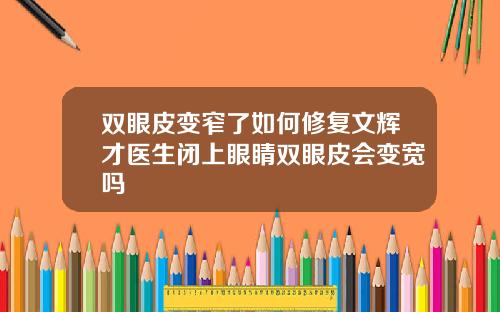 双眼皮变窄了如何修复文辉才医生闭上眼睛双眼皮会变宽吗