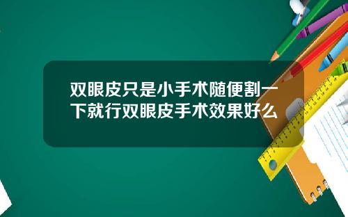 双眼皮只是小手术随便割一下就行双眼皮手术效果好么