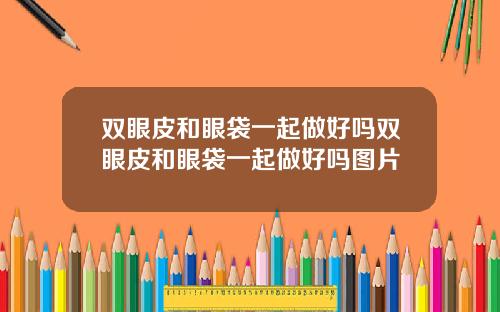 双眼皮和眼袋一起做好吗双眼皮和眼袋一起做好吗图片