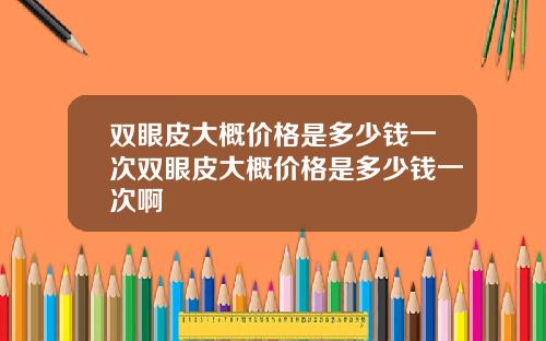 双眼皮大概价格是多少钱一次双眼皮大概价格是多少钱一次啊