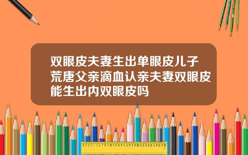 双眼皮夫妻生出单眼皮儿子荒唐父亲滴血认亲夫妻双眼皮能生出内双眼皮吗