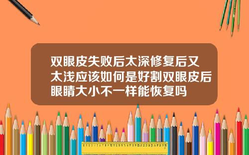 双眼皮失败后太深修复后又太浅应该如何是好割双眼皮后眼睛大小不一样能恢复吗