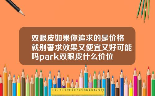 双眼皮如果你追求的是价格就别奢求效果又便宜又好可能吗park双眼皮什么价位