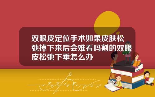 双眼皮定位手术如果皮肤松弛掉下来后会难看吗割的双眼皮松弛下垂怎么办