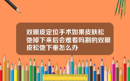 双眼皮定位手术如果皮肤松弛掉下来后会难看吗割的双眼皮松弛下垂怎么办