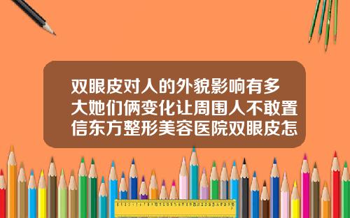 双眼皮对人的外貌影响有多大她们俩变化让周围人不敢置信东方整形美容医院双眼皮怎么样