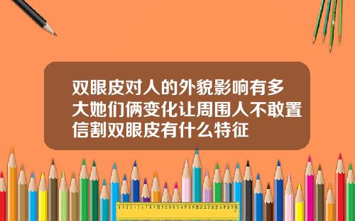双眼皮对人的外貌影响有多大她们俩变化让周围人不敢置信割双眼皮有什么特征