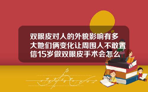 双眼皮对人的外貌影响有多大她们俩变化让周围人不敢置信15岁做双眼皮手术会怎么样