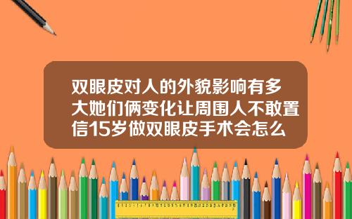 双眼皮对人的外貌影响有多大她们俩变化让周围人不敢置信15岁做双眼皮手术会怎么样