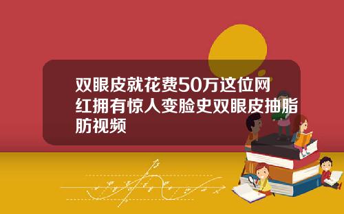 双眼皮就花费50万这位网红拥有惊人变脸史双眼皮抽脂肪视频