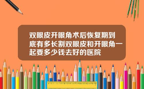双眼皮开眼角术后恢复期到底有多长割双眼皮和开眼角一起要多少钱去好的医院