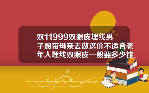 双11999双眼皮埋线男子想带母亲去做这价不适合老年人埋线双眼皮一般要多少钱啊