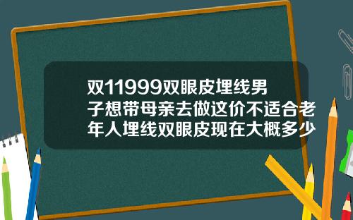 双11999双眼皮埋线男子想带母亲去做这价不适合老年人埋线双眼皮现在大概多少钱