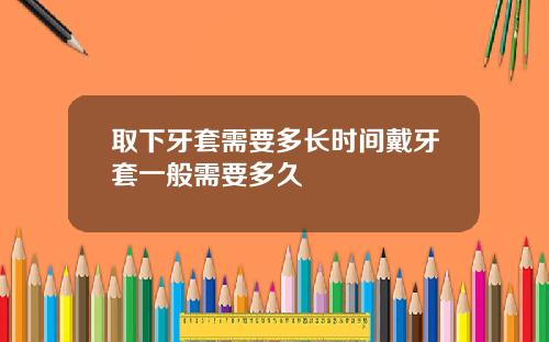 取下牙套需要多长时间戴牙套一般需要多久