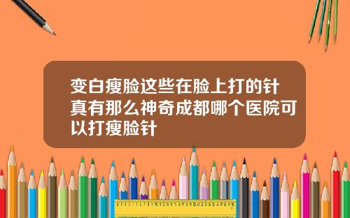 变白瘦脸这些在脸上打的针真有那么神奇成都哪个医院可以打瘦脸针