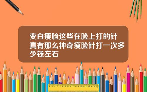 变白瘦脸这些在脸上打的针真有那么神奇瘦脸针打一次多少钱左右