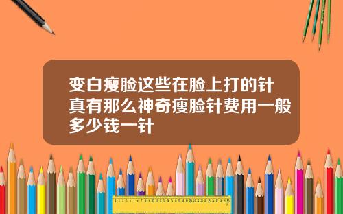 变白瘦脸这些在脸上打的针真有那么神奇瘦脸针费用一般多少钱一针