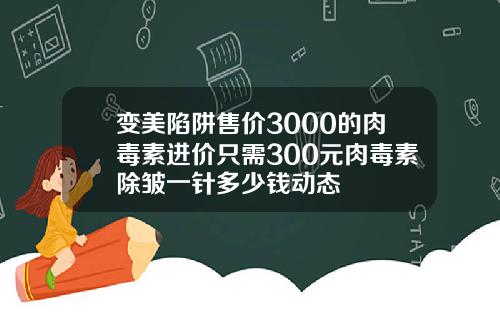 变美陷阱售价3000的肉毒素进价只需300元肉毒素除皱一针多少钱动态