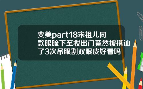 变美part18宋祖儿同款眼睑下至妆出门竟然被搭讪了3次吊眼割双眼皮好看吗