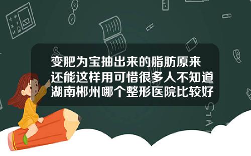 变肥为宝抽出来的脂肪原来还能这样用可惜很多人不知道湖南郴州哪个整形医院比较好