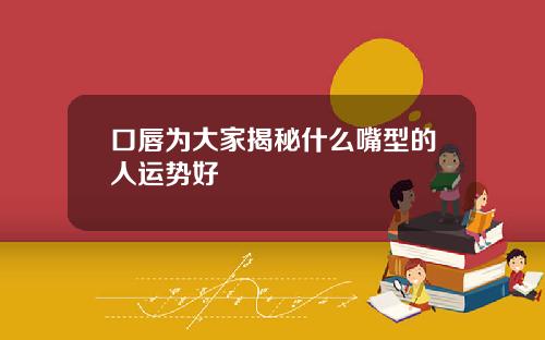 口唇为大家揭秘什么嘴型的人运势好
