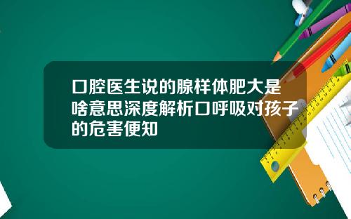 口腔医生说的腺样体肥大是啥意思深度解析口呼吸对孩子的危害便知
