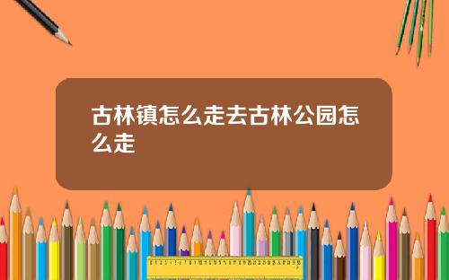 古林镇怎么走去古林公园怎么走