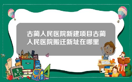 古蔺人民医院新建项目古蔺人民医院搬迁新址在哪里