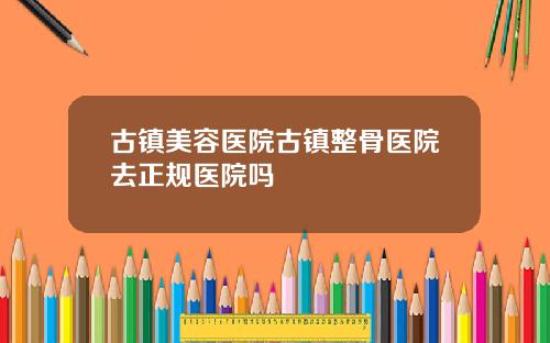 古镇美容医院古镇整骨医院去正规医院吗