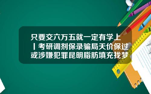 只要交六万五就一定有学上丨考研调剂保录骗局天价保过或涉嫌犯罪昆明脂肪填充找梦想