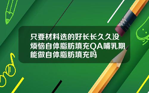 只要材料选的好长长久久没烦恼自体脂肪填充QA哺乳期能做自体脂肪填充吗