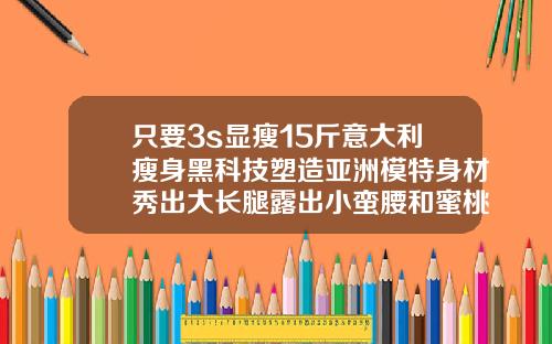 只要3s显瘦15斤意大利瘦身黑科技塑造亚洲模特身材秀出大长腿露出小蛮腰和蜜桃臀