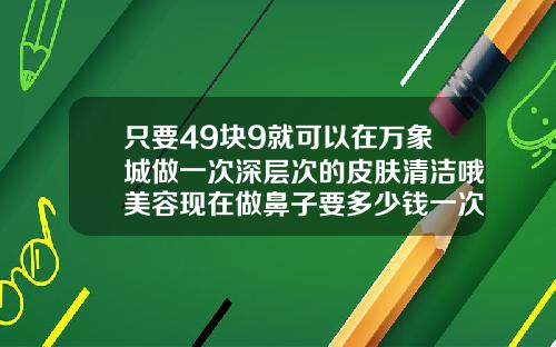 只要49块9就可以在万象城做一次深层次的皮肤清洁哦美容现在做鼻子要多少钱一次