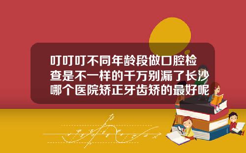 叮叮叮不同年龄段做口腔检查是不一样的千万别漏了长沙哪个医院矫正牙齿矫的最好呢