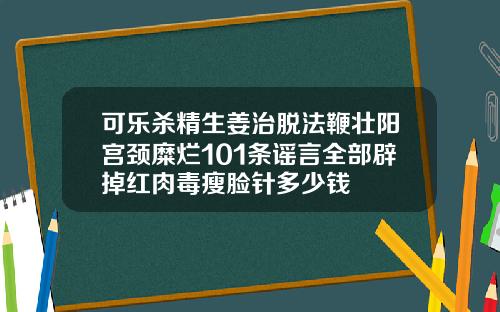 可乐杀精生姜治脱法鞭壮阳宫颈糜烂101条谣言全部辟掉红肉毒瘦脸针多少钱