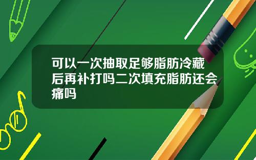 可以一次抽取足够脂肪冷藏后再补打吗二次填充脂肪还会痛吗
